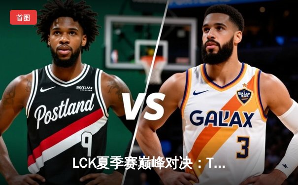 LCK夏季赛巅峰对决：T1鏖战五局险胜GEN，Faker沙皇关键开团锁定胜局