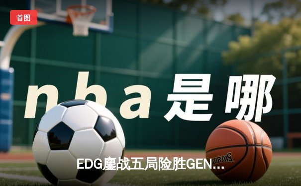EDG鏖战五局险胜GEN，LPL赛区锁定2023全球总决赛冠军战席位